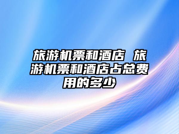 旅游機票和酒店 旅游機票和酒店占總費用的多少